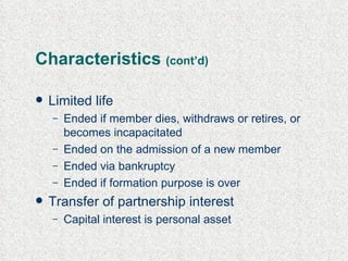 Characteristics  (cont’d) Limited life Ended if member dies, withdraws or retires, or becomes incapacitated Ended on the admission of a new member Ended via bankruptcy Ended if formation purpose is over Transfer of partnership interest Capital interest is personal asset  