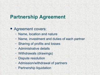 Partnership Agreement Agreement covers: Name, location and nature Name, investment and duties of each partner Sharing of profits and losses Administrative details Withdrawals (drawings) Dispute resolution Admission/withdrawal of partners Partnership liquidation 