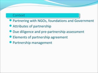 Context
Partnering with NGOs, foundations and Government
Attributes of partnership
Due diligence and pre-partnership assessment
Elements of partnership agreement
Partnership management
 