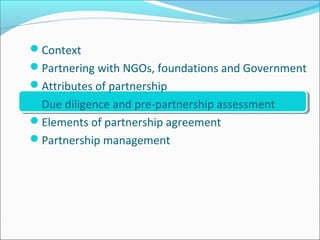 Context
Partnering with NGOs, foundations and Government
Attributes of partnership
Due diligence and pre-partnership assessment
Elements of partnership agreement
Partnership management
 