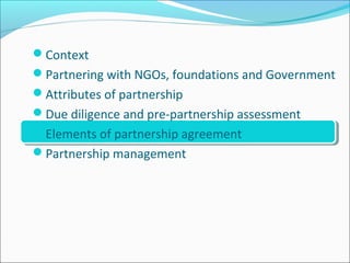 Context
Partnering with NGOs, foundations and Government
Attributes of partnership
Due diligence and pre-partnership assessment
Elements of partnership agreement
Partnership management
 