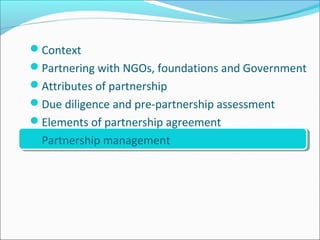 Context
Partnering with NGOs, foundations and Government
Attributes of partnership
Due diligence and pre-partnership assessment
Elements of partnership agreement
Partnership management
 