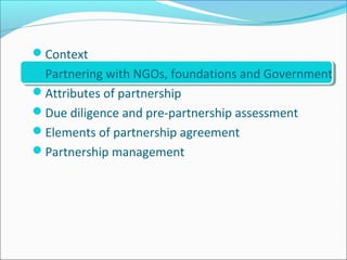 Context
Partnering with NGOs, foundations and Government
Attributes of partnership
Due diligence and pre-partnership assessment
Elements of partnership agreement
Partnership management
 