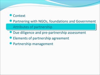 Context
Partnering with NGOs, foundations and Government
Attributes of partnership
Due diligence and pre-partnership assessment
Elements of partnership agreement
Partnership management
 