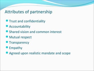Attributes of partnership
Trust and confidentiality
Accountability
Shared vision and common interest
Mutual respect
Transparency
Empathy
Agreed upon realistic mandate and scope
 