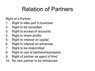 Relation of Partners
Right of a Partner
1. Right to take part in business
2. Right to be consulted
3. Right to access of accounts
4. Right to share profits
5. Right to interest on capital
6. Right to interest on advances
7. Right to be indemnified
8. Right to use of partnershipproperty
9. Right of partner as agent of firm]
10. No new partner to be introduced
 