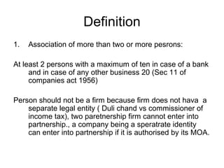 Definition
1. Association of more than two or more pesrons:
At least 2 persons with a maximum of ten in case of a bank
and in case of any other business 20 (Sec 11 of
companies act 1956)
Person should not be a firm because firm does not hava a
separate legal entity ( Duli chand vs commissioner of
income tax), two paretnership firm cannot enter into
partnership., a company being a speratrate identity
can enter into partnership if it is authorised by its MOA.
 