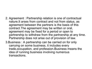 2. Agreement : Partnership relation is one of contractual
nature.It arses from contract and not from status, as
agreement between the partners is the basis of this
contract.The agreement may be written or oral,
agreement may be fixed for a period or open to
partnership to withdraw from the partnership at any time.
Partnership does not arise out of provision of law.
3.Business : A partnership can be carried on for only
carrying on some business, it includes every
trade,occupation, and profession.Business means the
idea of running business involving numerous
transactions.
 