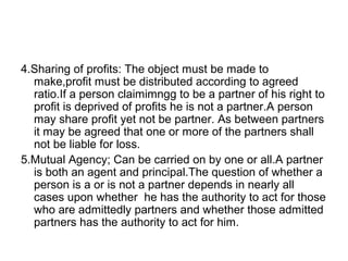 4.Sharing of profits: The object must be made to
make,profit must be distributed according to agreed
ratio.If a person claimimngg to be a partner of his right to
profit is deprived of profits he is not a partner.A person
may share profit yet not be partner. As between partners
it may be agreed that one or more of the partners shall
not be liable for loss.
5.Mutual Agency; Can be carried on by one or all.A partner
is both an agent and principal.The question of whether a
person is a or is not a partner depends in nearly all
cases upon whether he has the authority to act for those
who are admittedly partners and whether those admitted
partners has the authority to act for him.
 