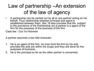 Law of partnership –An extension
of the law of agency
• A partnership can be carried out by all or one partner acting on his
behalf. Thus relationship between principal and agent is
established between them .Sec 18 also provides that the subject
to the provisions of the Partnership act a partner is a agent of the
firm for the purposes of the business of the firm
Case law : Cox Vs Hickman
A partner assumes a two fold character:
1. He is an agent of the firm, he ccan bind the frim by his acts
provided the acts are within his scope and they are done for the
purposes of business.
2. He is the principal so far as the other partner is concerned.
 