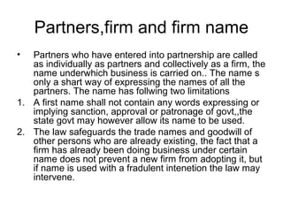 Partners,firm and firm name
• Partners who have entered into partnership are called
as individually as partners and collectively as a firm, the
name underwhich business is carried on.. The name s
only a shart way of expressing the names of all the
partners. The name has follwing two limitations
1. A first name shall not contain any words expressing or
implying sanction, approval or patronage of govt,,the
state govt may however allow its name to be used.
2. The law safeguards the trade names and goodwill of
other persons who are already existing, the fact that a
firm has already been doing business under certain
name does not prevent a new firm from adopting it, but
if name is used with a fradulent intenetion the law may
intervene.
 