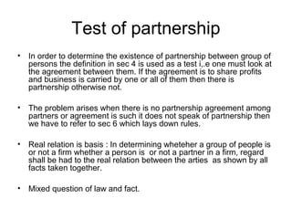 Test of partnership
• In order to determine the existence of partnership between group of
persons the definition in sec 4 is used as a test i,.e one must look at
the agreement between them. If the agreement is to share profits
and business is carried by one or all of them then there is
partnership otherwise not.
• The problem arises when there is no partnership agreement among
partners or agreement is such it does not speak of partnership then
we have to refer to sec 6 which lays down rules.
• Real relation is basis : In determining wheteher a group of people is
or not a firm whether a person is or not a partner in a firm, regard
shall be had to the real relation between the arties as shown by all
facts taken together.
• Mixed question of law and fact.
 