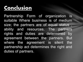 Partnership Form of organization is
suitable Where business is of medium
size; the partners are of equal status ,
ability and resources. The partners
rights and duties are determined by
agreement between the partners. But
where the agreement is silent the
partnership act determines the right and
duties of partners.
Conclusion
 