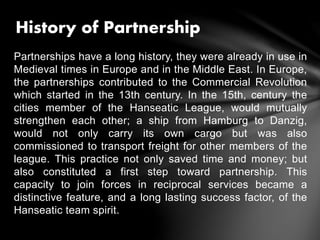Partnerships have a long history, they were already in use in
Medieval times in Europe and in the Middle East. In Europe,
the partnerships contributed to the Commercial Revolution
which started in the 13th century. In the 15th, century the
cities member of the Hanseatic League, would mutually
strengthen each other; a ship from Hamburg to Danzig,
would not only carry its own cargo but was also
commissioned to transport freight for other members of the
league. This practice not only saved time and money; but
also constituted a first step toward partnership. This
capacity to join forces in reciprocal services became a
distinctive feature, and a long lasting success factor, of the
Hanseatic team spirit.
History of Partnership
 