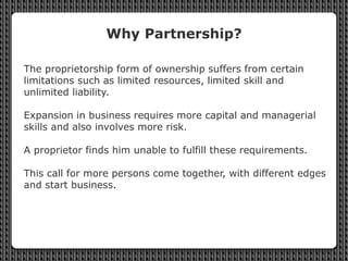 Why Partnership?
The proprietorship form of ownership suffers from certain
limitations such as limited resources, limited ...