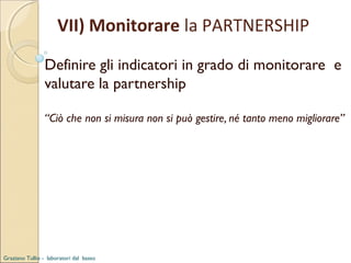 VII) Monitorare la PARTNERSHIP
Definire gli indicatori in grado di monitorare e
valutare la partnership
“Ciò che non si misura non si può gestire, né tanto meno migliorare”

Graziano Tullio - laboratori dal basso

 