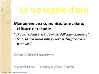 Le tre regole d’oro
Mantenere una comunicazione chiara,
efficace e costante
“L’informazione è la linfa vitale dell’organizzazione”.
Se essa non irrora tutti gli organi, l’organismo si
ammala.”

Condividere i successi
Valorizzare il lavoro e dire Grazie!
Graziano Tullio - laboratori dal basso

 