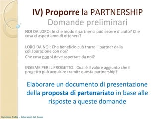 IV) Proporre la PARTNERSHIP
Domande preliminari
NOI DA LORO: In che modo il partner ci può essere d’aiuto? Che
cosa ci aspettiamo di ottenere?
LORO DA NOI: Che beneficio può trarre il partner dalla
collaborazione con noi?
Che cosa non si deve aspettare da noi?
INSIEME PER IL PROGETTO: Qual è il valore aggiunto che il
progetto può acquisire tramite questa partnership?

Elaborare un documento di presentazione
della proposta di partenariato in base alle
risposte a queste domande
Graziano Tullio - laboratori dal basso

 