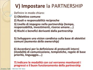 V) Impostare la PARTNERSHIP
Definire in modo chiaro:
1) Obiettivo comune
2) Ruoli e responsabilità reciproche
3) Livello di impegno nella partnership (tempo,
responsabilità, investimenti, risorse umane….)
4) Rischi e benefici derivanti dalla partnership
5) Sviluppare una vision condivisa sulla base di obiettivi
comuni (aumento della ownership)
6) Accordarsi per la definizione di protocolli interni
(modalità di comunicazione, tempistiche, regole di base
priorità, linguaggio….)
7) Indicare le modalità con cui verranno monitorati i
progressi e il buon funzionamento della partnership
Graziano Tullio - laboratori dal basso

 