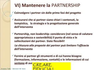 VI) Mantenere la PARTNERSHIP
 Coinvolgere i partner sin dalle prime fasi del progetto
 Assicurarsi che ai partner siano chiari i contenuti, la

tempistica, la strategia e la progettazione generale
dell’intervento

 Partnership, non leadership: considerare (nel senso di valutare

appropriatezza e sostenibilità) il punto di vista e le
sollecitazioni dei partner. Siate flessibili!
La chiusura alla proposte dei partner può limitare l’efficacia
dell’intervento

 Fornire ai partner gli strumenti e di cui hanno bisogno

(formazione, informazione, contatti) e le informazioni di cui
sentono di avere bisogno
CREARE

Graziano Tullio - laboratori dal basso

 