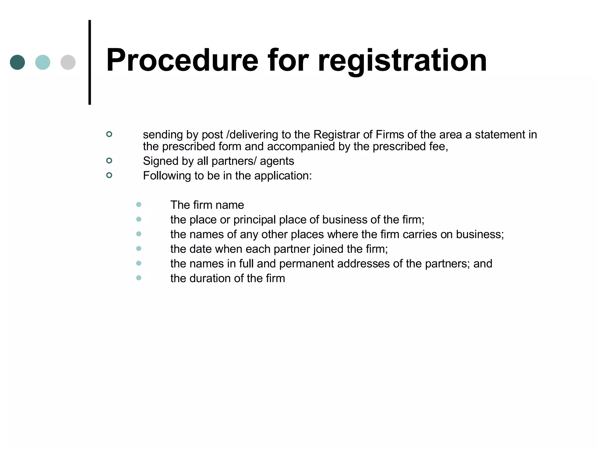Procedure for registration sending by post /delivering to the Registrar of Firms of the area a statement in the prescribed form and accompanied by the prescribed fee,  Signed by all partners/ agents Following to be in the application: The firm name the place or principal place of business of the firm;  the names of any other places where the firm carries on business; the date when each partner joined the firm; the names in full and permanent addresses of the partners; and  the duration of the firm  