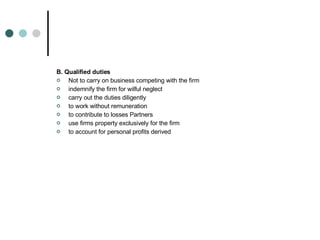 B. Qualified duties Not to carry on business competing with the firm  indemnify the firm for wilful neglect  carry out the duties diligently  to work without remuneration  to contribute to losses Partners  use firms property exclusively for the firm  to account for personal profits derived  