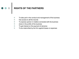 RIGHTS OF THE PARTNERS To take part in the conduct and management of the business free access to all the records  To express opinion in matters connected with the business  share in the profits of the business  To get interest on the payment of advance  To be indemnified by the firm against losses or expenses  