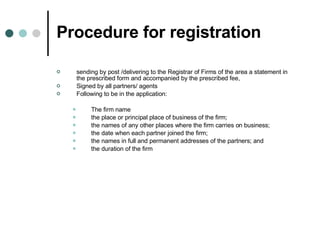Procedure for registration sending by post /delivering to the Registrar of Firms of the area a statement in the prescribed form and accompanied by the prescribed fee,  Signed by all partners/ agents Following to be in the application: The firm name the place or principal place of business of the firm;  the names of any other places where the firm carries on business; the date when each partner joined the firm; the names in full and permanent addresses of the partners; and  the duration of the firm  