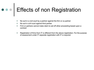 Effects of non Registration No suit in a civil court by a partner against the firm or co partner No suit in civil court against third parties Firm or partners cannot make claim to set off other proceeding based upon a contract Registration of firms from IT is different from the above registration. For the purpose of assessment under IT separate registration with IT is required. 