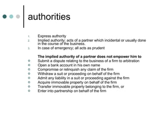 authorities Express authority Implied authority: acts of a partner which incidental or usually done in the course of the business. In case of emergency; all acts as prudent The implied authority of a partner does not empower him to Submit a dispute relating to the business of a firm to arbitration  Open a bank account in his own name  Compromise or relinquish any claim of the firm  Withdraw a suit or proceeding on behalf of the firm  Admit any liability in a suit or proceeding against the firm  Acquire immovable property on behalf of the firm  Transfer immovable property belonging to the firm, or  Enter into partnership on behalf of the firm  
