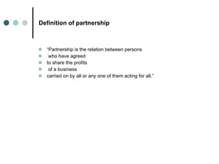 Definition of partnership “ Partnership is the relation between persons who have agreed  to share the profits of a business  carried on by all or any one of them acting for all.” 