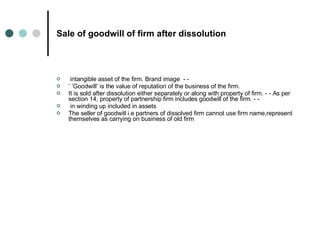 Sale of goodwill of firm after dissolution intangible asset of the firm. Brand image  - -  ’ ‘ Goodwill’ is the value of reputation of the business of the firm.  It is sold after dissolution either separately or along with property of firm. - - As per section 14, property of partnership firm includes goodwill of the firm. - - in winding up included in assets The seller of goodwill i.e partners of dissolved firm cannot use firm name,represent themselves as carrying on business of old firm 