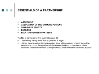 ESSENTIALS OF A PARTNERSHIP AGREEMENT   ASSOCIATION OF TWO OR MORE PERSONS SHARING OF PROFITS   BUSINESS   RELATION BETWEEN PARTNERS   The No. of partners in a firm shall not exceed 20 partnership having more than 20 persons is illegal . When there is partnership between two firms, all the partners of each firm will be taken into account. If the partnership is between the karta or member of Hindu undivided family the members of the joint Hindu family will not be taken into account  
