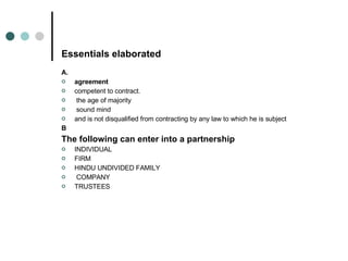 Essentials elaborated A. agreement competent to contract. the age of majority sound mind  and is not disqualified from contracting by any law to which he is subject  B The following can enter into a partnership INDIVIDUAL  FIRM HINDU UNDIVIDED FAMILY COMPANY  TRUSTEES 