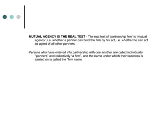 MUTUAL AGENCY IS THE REAL TEST  - The real test of ‘partnership firm’ is ‘mutual agency’, i.e. whether a partner can bind the firm by his act, i.e. whether he can act as agent of all other partners. Persons who have entered into partnership with one another are called individually “partners” and collectively “a firm”, and the name under which their business is carried on is called the “firm name 