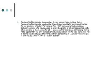 Partnership Firm is not a legal entity  -  It may be surprising but true that a Partnership Firm is not a legal entity. It has limited identity for purpose of tax law. As per section 4 of Indian Partnership Act, 1932, 'partnership' is the relation between persons who have agreed to share the profits of a business carried on by all or any one of them acting for all. - - Under partnership law, a partnership firm is not a legal entity, but only consists of individual partners for the time being. It is not a distinct legal entity apart from the partners constituting it -  Malabar Fisheries Co.  v.  CIT  (1979) 120 ITR 49 = 2 Taxman 409 (SC). Partnership Firm is not a legal 