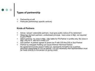 Types of partnership Partnership at will Particular partnership( specific venture) Kinds of Partners Active / actual / ostensible partners: must give public notice of his retirement Sleeping/ dormant partners: undisclosed principal,  have voice in Mgt .not required to give PNoR Silent partners: no voice in Mgt., fully liable for P/LPartner in profits only: No voice in Mgt. only for P. still not in India LLP Sub partner: A partner agrees to share his P with O/S this O/S is Sub Partner Partner by estoppel /holding out/ Quasi Partner/ Nominal Partner: No agreement but the person holds out, represents himself to be a partner, becomes responsible to O/s as partner. It is not necessary that representation must be made directly to the person so giving credit. 