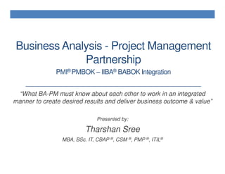 Business Analysis - Project Management
             Partnership             *****



               PMI® PMBOK – IIBA® BABOK Integration


 “What BA-PM must know about each other to work in an integrated
manner to create desired results and deliver business outcome & value”

                               Presented by:

                          Tharshan Sree
                 MBA, BSc. IT, CBAP ®, CSM ®, PMP ®, ITIL®
 