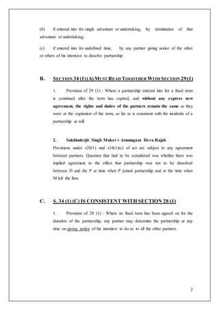 2
(b) if entered into for single adventure or undertaking, by termination of that
adventure or undertaking;
(c) if entered into for undefined time, by any partner giving notice of the other
or others of his intention to dissolve partnership
B. SECTION 34 (1)(A)MUST READ TOGOTHER WITH SECTION 29(1)
1. Provision of 29 (1) : Where a partnership entered into for a fixed term
is continued after the term has expired, and without any express new
agreement, the rights and duties of the partners remain the same as they
were at the expiration of the term, so far as is consistent with the incidents of a
partnership at will
2. Sukhinderjit Singh Muker v Arumugam Deva Rajah
Provisions under s28(1) and s34(1)(c) of act are subject to any agreement
between partners. Question that had to be considered was whether there was
implied agreement to the effect that partnership was not to be dissolved
between D and the P at time when P joined partnership and at the time when
M left the firm.
C. S. 34 (1) (C) IS CONSISTENT WITH SECTION 28 (1)
1. Provision of 28 (1) : Where no fixed term has been agreed on for the
duration of the partnership, any partner may determine the partnership at any
time on giving notice of his intention to do so to all the other partners.
 