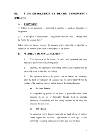 4
III. S 35: DISSOLUTION BY DEATH/ BANKRUPTCY
/CHARGE
A. PROVISION
(1) Subject to any agreement … partnership is dissolved … death or bankruptcy of
any partner.
(2) … at the option of other partners … any partner suffers his share … charger under
the Act for his separate debt.”
Unless otherwise agreed between the partners, every partnership is dissolved as
regards all the partners by the death or bankruptcy of any partner.
B. “SUBJECT TO ANY AGREEMENT”
1. If an agreement to the contrary is made, such agreement must have
been made prior to the death of the partner.
2. otherwise, the agreement is not binding on the deceased partner and the
partnership must be dissolved accordingly.
3. The agreement between the partners not to dissolve the partnership
either by death or bankruptcy of a partner may be oral or inferred from the
conduct of the surviving partners and the heirs of the deceased partner.
a) Davies v Barlow
An assignment by partner of his share in partnership assets which
amounted to an act of bankruptcy brought about an automatic
dissolution of partnership and that levying execution on his share also
amounted to such an act.
b) Hill v Fearis
An agreement not to dissolve partnership on death of one of partners
cannot deprive the deceased’s representative of their right to have
partnership wound up and deceased’s share paid over the them.
 