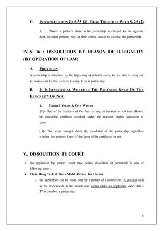 5
C. INTERPRETATION OF S.35 (2) –READ TOGETHER WITH S. 25 (2)
1. Where a partner's share in the partnership is charged for his separate
debt, the other partners may, at their option, decide to dissolve the partnership.
IV.S. 36 : DISSOLUTION BY REASON OF ILLEGALITY
(BY OPERATION OF LAW)
A. PROVISION
A partnership is dissolved by the happening of unlawful event for the firm to carry out
its business or for the partners to carry it on in partnership
B. IT IS IMMATERIAL WHETHER THE PARTNERS KNEW OF THE
ILLEGALITY OR NOT.
1. Hudgell Yeates & Co v Watson
[F]- One of the members of the firm carrying on business as solicitors allowed
his practicing certificate required under the relevant English legislation to
lapse.
[H]- This event brought about the dissolution of the partnership regardless
whether the partners knew of the lapse of the certificate or not.
V. DISSOLUTION BY COURT
 On application by partner, court may decree dissolution of partnership in any of
following case :
 Thein Hong Teck & Ors v Mohd Afrizan bin Husain
o the application can be made only by a partner of a partnership. A creditor such
as the respondents in the instant case cannot make an application under that s
37 to dissolve a partnership.
 