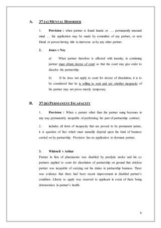 6
A. 37 (A) MENTAL DISORDER
1. Provision : when partner is found lunatic or …. permanently unsound
mind … the application may be made by committee of any partner, or next
friend or person having title to intervene as by any other partner.
2. Jones v Noy
a) When partner therefore is affected with insanity, in continuing
partner must obtain decree of court so that the court may give order to
dissolve the partnership.
b) If he does not apply to court for decree of dissolution, it is to
be considered that he is willing to wait and see whether incapacity of
his partner may not prove merely temporary.
B. 37 (B) PERMANENT INCAPACITY
1. Provision : When a partner other than the partner suing becomes in
any way permanently incapable of performing his part of partnership contract.
2. includes all form of incapacity that are proved to be permanent nature,
it is question of fact which must naturally depend upon the kind of business
carried on by partnership. Provision has no application to dormant partner.
3. Whitwell v Arthur
Partner in firm of pharmacists was disabled by paralytic stroke and his co
partners applied to court for dissolution of partnership on ground that stricken
partner was incapable of carrying out his duties in partnership business. There
was evidence that there had been recent improvement in disabled partner’s
condition. Liberty to apply was reserved to applicant in event of there being
deterioration in partner’s health.
 