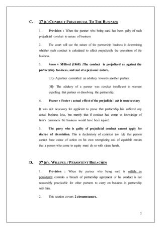 7
C. 37 (C) CONDUCT PREJUDICIAL TO THE BUSINESS
1. Provision : When the partner who being sued has been guilty of such
prejudicial conduct to nature of business
2. The court will see the nature of the partnership business in determining
whether such conduct is calculated to affect prejudicially the operations of the
business.
3. Snow v Milford (1868) :The conduct is prejudiced as against the
partnership business, and not of a personal nature.
[F]- A partner committed an adultery towards another partner.
[H]- The adultery of a partner was conduct insufficient to warrant
expelling that partner or dissolving the partnership.
4. Pearce v Foster : actual effect of the prejudicial act is unnecessary
It was not necessary for applicant to prove that partnership has suffered any
actual business loss, but merely that if conduct had come to knowledge of
firm’s customers the business would have been injured.
5. The party who is guilty of prejudicial conduct cannot apply for
decree of dissolution. This is declaratory of common law rule that person
cannot base cause of action on his own wrongdoing and of equitable maxim
that a person who come to equity must do so with clean hands.
D. 37 (D) :WILLFUL / PERSISTENT BREACHES
1. Provision : When the partner who being sued is wilfully or
persistently commits a breach of partnership agreement or his conduct is not
reasonably practicable for other partners to carry on business in partnership
with him.
2. This section covers 2 circumstances,
 