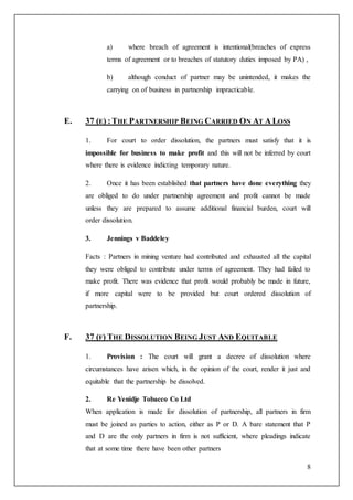 8
a) where breach of agreement is intentional(breaches of express
terms of agreement or to breaches of statutory duties imposed by PA) ,
b) although conduct of partner may be unintended, it makes the
carrying on of business in partnership impracticable.
E. 37 (E) :THE PARTNERSHIP BEING CARRIED ON AT A LOSS
1. For court to order dissolution, the partners must satisfy that it is
impossible for business to make profit and this will not be inferred by court
where there is evidence indicting temporary nature.
2. Once it has been established that partners have done everything they
are obliged to do under partnership agreement and profit cannot be made
unless they are prepared to assume additional financial burden, court will
order dissolution.
3. Jennings v Baddeley
Facts : Partners in mining venture had contributed and exhausted all the capital
they were obliged to contribute under terms of agreement. They had failed to
make profit. There was evidence that profit would probably be made in future,
if more capital were to be provided but court ordered dissolution of
partnership.
F. 37 (F) THE DISSOLUTION BEING JUST AND EQUITABLE
1. Provision : The court will grant a decree of dissolution where
circumstances have arisen which, in the opinion of the court, render it just and
equitable that the partnership be dissolved.
2. Re Yenidje Tobacco Co Ltd
When application is made for dissolution of partnership, all partners in firm
must be joined as parties to action, either as P or D. A bare statement that P
and D are the only partners in firm is not sufficient, where pleadings indicate
that at some time there have been other partners
 