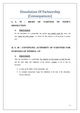 9
Dissolution Of Partnership
(Consequences)
I. S. 39 : RIGHT OF PARTNER TO NOTIFY
DISSOLUTION
A. PROVISION
On the dissolution of a partnership, any partner may publicly notify the same, and
may require the other partner to concur for that purpose in all necessary or proper
acts.
II. S. 40 : CONTINUING AUTHORITY OF PARTNERS FOR
PURPOSES OF WINDING UP
A. PROVISION
After the dissolution of a partnership, the authority of each partner to bind the firm,
and the other rights and obligations of the partners, continue, so far as may be
necessary
 to wind up the affairs of the partnership, and
 to complete transactions begun but unfinished at the time of the dissolution,
but not otherwise:
 
