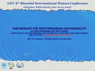 PARTNERSHIP FOR MEDITERRANEAN SUSTAINABILITY 
GEF MEDITERRANEAN SAP MED PROJECT 
PROTECTION OF THE MEDITERRANEAN SEA AGAINST POLLUTION FROM LAND-BASED SOURCES 
AND ACTIVITIES – MONITORING AND EVALUATION 
GEF IW Conference, Salvador, Brazil, 20-25 June 2005 
 