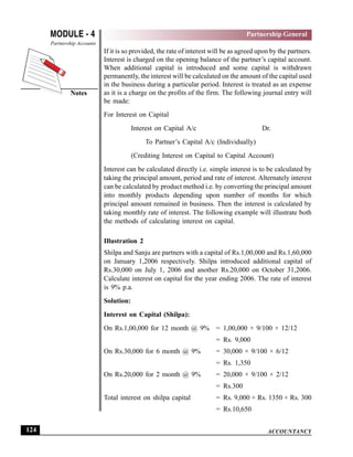 ACCOUNTANCY
MODULE - 4
Notes
Partnership General
Partnership Accounts
124
If it is so provided, the rate of interest will be as agreed upon by the partners.
Interest is charged on the opening balance of the partner’s capital account.
When additional capital is introduced and some capital is withdrawn
permanently, the interest will be calculated on the amount of the capital used
in the business during a particular period. Interest is treated as an expense
as it is a charge on the profits of the firm. The following journal entry will
be made:
For Interest on Capital
Interest on Capital A/c Dr.
To Partner’s Capital A/c (Individually)
(Crediting Interest on Capital to Capital Account)
Interest can be calculated directly i.e. simple interest is to be calculated by
taking the principal amount, period and rate of interest. Alternately interest
can be calculated by product method i.e. by converting the principal amount
into monthly products depending upon number of months for which
principal amount remained in business. Then the interest is calculated by
taking monthly rate of interest. The following example will illustrate both
the methods of calculating interest on capital.
Illustration 2
Shilpa and Sanju are partners with a capital of Rs.1,00,000 and Rs.1,60,000
on January 1,2006 respectively. Shilpa introduced additional capital of
Rs.30,000 on July 1, 2006 and another Rs.20,000 on October 31,2006.
Calculate interest on capital for the year ending 2006. The rate of interest
is 9% p.a.
Solution:
Interest on Capital (Shilpa):
On Rs.1,00,000 for 12 month @ 9% = 1,00,000 × 9/100 × 12/12
= Rs. 9,000
On Rs.30,000 for 6 month @ 9% = 30,000 × 9/100 × 6/12
= Rs. 1,350
On Rs.20,000 for 2 month @ 9% = 20,000 × 9/100 × 2/12
= Rs.300
Total interest on shilpa capital = Rs. 9,000 + Rs. 1350 + Rs. 300
= Rs.10,650
 
