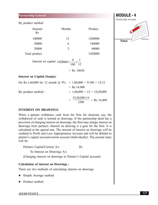 MODULE - 4
Partnership Accounts
Notes
125
Partnership General
ACCOUNTANCY
By product method
Amount Months Product
Rs
100000 12 1200000
30000 6 180000
20000 2 40000
Total product 1420000
Interest on capital 1420000
9
100
1
12
× ×
= Rs 10650
Interest on Capital (Sanju):
On Rs.1,60,000 for 12 month @ 9% = 1,60,000 × 9/100 × 12/12
= Rs.14,400
By product method : = 1,60,000 × 12 = 19,20,000
=
19 20 000 9
1200
, , ×
= Rs 14,400
INTEREST ON DRAWINGS
When a partner withdraws cash from the firm for domestic use, the
withdrawal of cash is termed as drawings. If the partnership deed has a
provision of charging interest on drawings, the firm may charge interest on
drawings from partners. Interest on drawing is a gain for the firm. It is
calculated at the agreed rate. The amount of interest on drawings will be
credited to Profit and Loss Appropriation Account and will be debited to
partner’s capital account/current account (Individually). The journal entry
will be:
Partners Capital/Current A/c Dr.
To Interest on Drawings A/c
(Charging interest on drawings to Partner’s Capital account)
Calculation of interest on Drawings :
There are two methods of calculating interest on drawings
Simple Average method
Product method
 