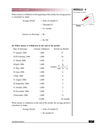 MODULE - 4
Partnership Accounts
Notes
127
Partnership General
ACCOUNTANCY
When money is withdrawn in the beginning of the month, the average period
is calculated as under:
Average Period = Total of months/12
= 78months/12
= 6½ months
Interest on Drawings = Rs.
12 000
12
100
13
2
1
12
, × × ×
= Rs.780
(b) When money is withdrawn at the end of the period
Date of drawings Amount withdrawn Period (in Month)
31 January 2006 1,000 11
28/29 February 2006 1,000 10
31 March 2006 1,000 9
30April 2006 1,000 8
31 May 2006 1,000 7
30 June 2006 1,000 6
31July 2006 1,000 5
31 August 2006 1,000 4
30 September 2006 1,000 3
31 October 2006 1,000 2
30 November 2006 1,000 1
31December 2006 1,000 0
12,000 66 months
When money is withdrawn at the end of the month, the average period is
calculated as under:
Average Period = Total of months/12
= 66 months/12
 