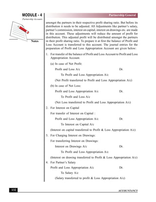 ACCOUNTANCY
MODULE - 4
Notes
Partnership General
Partnership Accounts
132
amongst the partners in their respective profit sharing ratio. But before its
distribution it needs to be adjusted. All Adjustments like partner’s salary,
partner’s commission, interest on capital, interest on drawings etc. are made
in this account. These adjustments will reduce the amount of profit for
distribution. This adjusted profit will be distributed amongst the partners
in their profit sharing ratio. To prepare it at first the balance of Profit and
Loss Account is transferred to this account. The journal entries for the
preparation of Profit and Loss Appropriation Account are given below:
1. For transfer of the balance of Profit and Loss Account to Profit and Loss
Appropriation Account.
(a) In case of Net Profit:
Profit and Loss A/c Dr.
To Profit and Loss Appropriation A/c
(Net Profit transferred to Profit and Loss Appropriation A/c)
(b) In case of Net Loss:
Profit and Loss Appropriation A/c Dr.
To Profit and Loss A/c
(Net Loss transferred to Profit and Loss Appropriation A/c)
2. For Interest on Capital
For transfer of Interest on Capital :
Profit and Loss Appropriation A/c Dr.
To Interest on Capital A/c
(Interest on capital transferred to Profit & Loss Appropriation A/c)
3. For Charging Interest on Drawings:
For transferring Interest on Drawings:
Interest on Drawings A/c Dr.
To Profit and Loss Appropriation A/c
(Interest on drawing transferred to Profit & Loss Appropriation A/c)
4. For Partner’s Salary
Profit and Loss Appropriation A/c Dr.
To Salary A/c
(Salary transferred to profit & Loss Appropriation A/c)
 